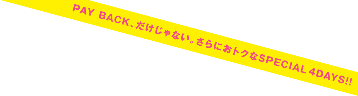 PAY BACK、だけじゃない。さらにおトクなSPECIAL 4DAYS！！