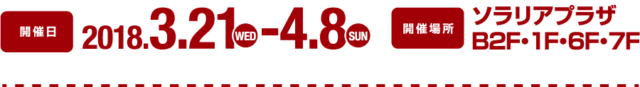 開催日：2018.3.21(wed)-4.8(sun)　開催場所：ソラリアプラザ B2F・1F・6F・7F