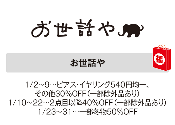 お世話や 1/2～9…ピアス・イヤリング540円均一、その他30％OFF（一部除外品あり）1/10～22…２点目以降40％OFF（一部除外品あり）1/23～31…一部冬物50％OFF