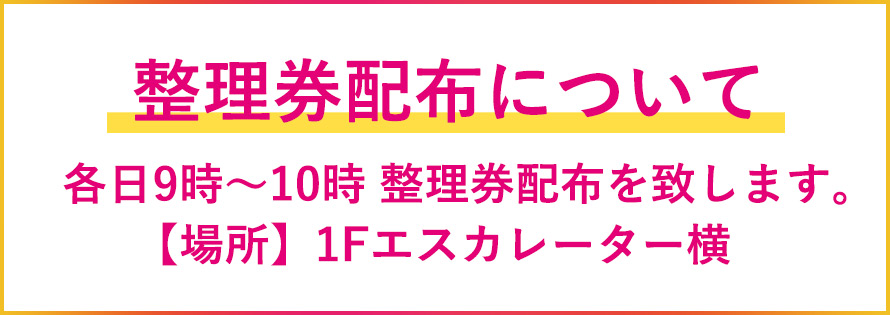 整理券配布について　各日9時～10時 1Fエスカレーター横